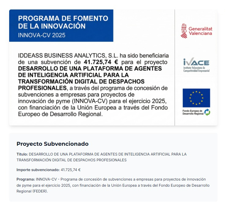 Programa de Fomento de la Innovación INNOVA-CV 2025. IDDEASS BUSINESS ANALYTICS, S.L. ha sido beneficiaria de una subvención de 41.725,74 € para el proyecto Desarrollo de una plataforma de agentes de inteligencia artificial para la transformación digital de despachos profesionales, con financiación de la Unión Europea a través del Fondo Europeo de Desarrollo Regional (FEDER).